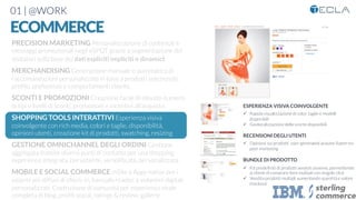 01 | @WORK
ECOMMERCE
ESPERIENZA VISIVA COINVOLGENTE

ü  Rapida visualizzazione di color, taglie e modelli
disponibili
ü  Geolocalizzazione delle scorte disponibili
RECENSIONI DEGLI UTENTI

ü  Opinioni sui prodotti user-generated aiutano il peer-to-
peer marketing

BUNDLE DI PRODOTTO

ü  Kit predeﬁniti di prodotti venduti assieme, permettendo
ai clienti di comprare item multipli con singolo click
ü  Vendita prodotti multipli aumentando quantità e valore
checkout
PRECISION MARKETING Personalizzazione di contenuti e
messaggi promozionali negli eSPOT grazie a segmentazione dei
visitatori sulla base dei dati espliciti impliciti o dinamici

MERCHANDISING Generazione manuale o automatica di
raccomandazioni personalizzate in base a prodotti selezionati,
proﬁlo, preferenze e comportamenti cliente. 

SCONTI E PROMOZIONI Creazione facile di elevato numero
di tipi e livelli di sconti, promozioni e incentivi all’acquisto.

SHOPPING TOOLS INTERATTIVI Esperienza visiva
coinvolgente con rich media, colori e taglie, disponibilità,
opinioni utenti, creazione kit di prodotti, swatching, resizing

GESTIONE OMNICHANNEL DEGLI ORDINI Gestione
aggregata tramite diversi punti di contatto per una shopping
experience integrata, persistente, sempliﬁcata, personalizzata.

MOBILE E SOCIAL COMMERCE mSite e Apps native per i
sistemi più diffusi di check-in, barcode reader, e volantini digitali
personalizzati. Costruzione di comunità per esperienza virale
completa di blog, proﬁli social, ratings & review, gallerie
 