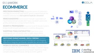 01 | @WORK
ECOMMERCE
PRECISION MARKETING Personalizzazione di contenuti e
messaggi promozionali negli eSPOT grazie a segmentazione dei
visitatori sulla base dei dati espliciti impliciti o dinamici

MERCHANDISING Generazione manuale o automatica di
raccomandazioni personalizzate in base a prodotti selezionati,
proﬁlo, preferenze e comportamenti cliente. 

SCONTI E PROMOZIONI Creazione facile di elevato numero
di tipi e livelli di sconti, promozioni e incentivi all’acquisto.

SHOPPING TOOLS INTERATTIVI Esperienza visiva
coinvolgente con rich media, colori e taglie, disponibilità,
opinioni utenti, creazione kit di prodotti, swatching, resizing

GESTIONE OMNICHANNEL DEGLI ORDINI Gestione
aggregata tramite diversi punti di contatto per una shopping
experience integrata, persistente, sempliﬁcata, personalizzata.

MOBILE E SOCIAL COMMERCE mSite e Apps native per i
sistemi più diffusi di check-in, barcode reader, e volantini digitali
personalizzati. Costruzione di comunità per esperienza virale
completa di blog, proﬁli social, ratings & review, gallerie
 
