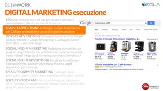 01 | @WORK
DIGITALMARKETINGesecuzione
SEO Interventi on-site e off-site per rendere ottimale il
posizionamento del sito sui motori di ricerca

SEARCH ADVERTISING Campagne Google Adwords Pay
per Click per promozione e lancio di iniziative speciﬁche

DISPLAY ADVERTISING Campagne Banner tramite Google
Display Network e Google Retargeting o Campagne Banner
Direct Buy su portali in target

SOCIAL MEDIA MARKETING Redazione piano editoriale,
gestione dei proﬁli e dei fan, pubblicazione contenuti sui social
media trategia integrata di marketing attraverso diversi social

SOCIAL MEDIA ADVERTISING Facebook Advertising o
Facebook Offers, Linkedin advertising, rivolte a target
segmentato per interesse,

EMAIL/PROXIMITY MARKETING Campagne push
generiche e targettizzate in base a demograﬁa/ comportamenti

LOYALTY PROGRAM Azioni di marketing per ﬁdelizzare i
clienti facendoli diventare brand promoter: ﬁdelity card, ﬁdelity
program, area riservata, newsletter
 