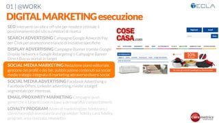 01 | @WORK
DIGITALMARKETINGesecuzione
SEO Interventi on-site e off-site per rendere ottimale il
posizionamento del sito sui motori di ricerca

SEARCH ADVERTISING Campagne Google Adwords Pay
per Click per promozione e lancio di iniziative speciﬁche

DISPLAY ADVERTISING Campagne Banner tramite Google
Display Network e Google Retargeting o Campagne Banner
Direct Buy su portali in target

SOCIAL MEDIA MARKETING Redazione piano editoriale,
gestione dei proﬁli e dei fan, pubblicazione contenuti sui social
media trategia integrata di marketing attraverso diversi social

SOCIAL MEDIA ADVERTISING Facebook Advertising o
Facebook Offers, Linkedin advertising, rivolte a target
segmentato per interesse,

EMAIL/PROXIMITY MARKETING Campagne push
generiche e targettizzate in base a demograﬁa/ comportamenti

LOYALTY PROGRAM Azioni di marketing per ﬁdelizzare i
clienti facendoli diventare brand promoter: ﬁdelity card, ﬁdelity
program, area riservata, newsletter
 