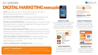 01 | @WORK
DIGITALMARKETINGesecuzione
FIDELITY CARD
Carta fedeltà digitale che consente
di accedere a sconti, offerte,
promo in esclusiva, integrata con
eventuali acquisti da store ﬁsico. 

FIDELITY PROGRAM
Attivazione di campagne
“member get member” per
premiare I clienti consolidati
e ampliare la base clienti

AREA RISERVATA
Accesso ad area riservata
con informazioni su storico
acquisit, wishlist, carrello, …

NEWSLETTER
Informazioni su novità,
anteprime, inviti, promo e
sconti personalizzati, …
SEO Interventi on-site e off-site per rendere ottimale il
posizionamento del sito sui motori di ricerca

SEARCH ADVERTISING Campagne Google Adwords Pay
per Click per promozione e lancio di iniziative speciﬁche

DISPLAY ADVERTISING Campagne Banner tramite Google
Display Network e Google Retargeting o Campagne Banner
Direct Buy su portali in target

SOCIAL MEDIA MARKETING Redazione piano editoriale,
gestione dei proﬁli e dei fan, pubblicazione contenuti sui social
media trategia integrata di marketing attraverso diversi social

SOCIAL MEDIA ADVERTISING Facebook Advertising o
Facebook Offers, Linkedin advertising, rivolte a target
segmentato per interesse,

EMAIL/PROXIMITY MARKETING Campagne push
generiche e targettizzate in base a demograﬁa/ comportamenti

LOYALTY PROGRAM Azioni di marketing per ﬁdelizzare i
clienti facendoli diventare brand promoter: ﬁdelity card, ﬁdelity
program, area riservata, newsletter
 