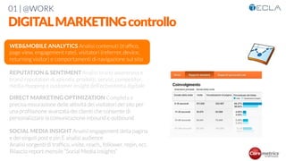 01 | @WORK
DIGITALMARKETINGcontrollo
WEB&MOBILE ANALYTICS Analisi contenuti (trafﬁco,
page view, engagement rate), visitatori (referrer, device,
returning visitor) e comportamenti di navigazione sul sito

REPUTATION & SENTIMENT Analisi brand awareness e
brand reputation di azienda, prodotti, servizi, competitor,
media mapping e customer insight dell’ecosistema digitale 

DIRECT MARKETING OPTIMIZATION Completa e
precisa misurazione delle attività dei visitatori del sito per
una proﬁlazione avanzata dei clienti che consente di
personalizzare la comunicazione inbound e outbound

SOCIAL MEDIA INSIGHT Analisi engagement della pagina
e dei singoli post e pin E analisi audience
Analisi sorgenti di trafﬁco, visite, reach,, follower, repin, ecc.
Rilascio report mensile “Social Media Insights”

 