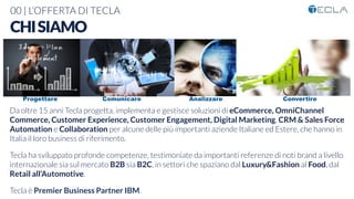 00 | L’OFFERTA DI TECLA
Da oltre 15 anni Tecla progetta, implementa e gestisce soluzioni di eCommerce, OmniChannel
Commerce, Customer Experience, Customer Engagement, Digital Marketing, CRM & Sales Force
Automation e Collaboration per alcune delle più importanti aziende Italiane ed Estere, che hanno in
Italia il loro business di riferimento.

Tecla ha sviluppato profonde competenze, testimoniate da importanti referenze di noti brand a livello
internazionale sia sul mercato B2B sia B2C, in settori che spaziano dal Luxury&Fashion al Food, dal
Retail all’Automotive.

Tecla è Premier Business Partner IBM.
CHISIAMO
Progettare Comunicare Analizzare Convertire
 