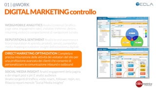 01 | @WORK
DIGITALMARKETINGcontrollo
WEB&MOBILE ANALYTICS Analisi contenuti (trafﬁco,
page view, engagement rate), visitatori (referrer, device,
returning visitor) e comportamenti di navigazione sul sito

REPUTATION & SENTIMENT Analisi brand awareness e
brand reputation di azienda, prodotti, servizi, competitor,
media mapping e customer insight dell’ecosistema digitale 

DIRECT MARKETING OPTIMIZATION Completa e
precisa misurazione delle attività dei visitatori del sito per
una proﬁlazione avanzata dei clienti che consente di
personalizzare la comunicazione inbound e outbound

SOCIAL MEDIA INSIGHT Analisi engagement della pagina
e dei singoli post e pin E analisi audience
Analisi sorgenti di trafﬁco, visite, reach,, follower, repin, ecc.
Rilascio report mensile “Social Media Insights”

 