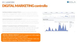 01 | @WORK
DIGITALMARKETINGcontrollo
WEB&MOBILE ANALYTICS Analisi contenuti (trafﬁco,
page view, engagement rate), visitatori (referrer, device,
returning visitor) e comportamenti di navigazione sul sito

REPUTATION & SENTIMENT Analisi brand awareness e
brand reputation di azienda, prodotti, servizi, competitor,
media mapping e customer insight dell’ecosistema digitale 

DIRECT MARKETING OPTIMIZATION Completa e
precisa misurazione delle attività dei visitatori del sito per
una proﬁlazione avanzata dei clienti che consente di
personalizzare la comunicazione inbound e outbound

SOCIAL MEDIA INSIGHT Analisi engagement della pagina
e dei singoli post e pin e analisi audience
Analisi sorgenti di trafﬁco, visite, reach, follower, repin, ecc.
Rilascio report mensile “Social Media Insights”

 