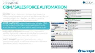 01 | @WORK
CRM/SALESFORCEAUTOMATION

CRM SFA Mette a disposizione dell’operatore l’anagraﬁca
clienti/contatti con geolocalizzazione, agenda commerciale con
impostazione giro visita standard, tracciabilità e gestione
eccezioni, catalogo prodotti, acquisizione ordini

MERCHANDISING Gestione rilevazione periodica p.v. GDO
con dati su caratteristiche p.v., monitoraggio assortimento,
prezzi e promozioni in corso, prodotti e prezzi concorrenza

SUPPORTO A TECNICI Estensione CRM a postvendita,
gestione interventi programmati e straordinari su impianti dei
clienti, tariffari e gestione lavoro per conto terzi

QUESTIONARIO Interfaccia di backofﬁce per codiﬁca,
impostazione regole e distribuzione questionari alla periferia
(rete vendita, tecnici, merchandiser, ecc.). 




 