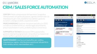 01 | @WORK
CRM/SALESFORCEAUTOMATION

CRM SFA Mette a disposizione dell’operatore l’anagraﬁca
clienti/contatti con geolocalizzazione, agenda commerciale con
impostazione giro visita standard, tracciabilità e gestione
eccezioni, catalogo prodotti, acquisizione ordini

MERCHANDISING Gestione rilevazione periodica p.v. GDO
con dati su caratteristiche p.v., monitoraggio assortimento,
prezzi e promozioni in corso, prodotti e prezzi concorrenza

SUPPORTO A TECNICI Estensione CRM a postvendita,
gestione interventi programmati e straordinari su impianti dei
clienti, tariffari e gestione lavoro per conto terzi

QUESTIONARIO Interfaccia di backofﬁce per codiﬁca,
impostazione regole e distribuzione questionari alla periferia
(rete vendita, tecnici, merchandiser, ecc.). 




 