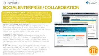 01 | @WORK
SOCIALENTERPRISE/COLLABORATION
SOCIAL BUSINESS CLIENT Email software che fornisce
accesso rapido a mail, calendario e gestione contatti, permette
personalizzazione con widget, dotato di interfaccia moderna ed
intuitiva. Mantiene gli utenti connessi e produttivi,
salvaguardando i dati sensibili,

UNIFIED COMMUNICATION Messaggistica one-to-one
istantanea, integrazione di voce e video, chat di gruppo,
condivisione ﬁle, applicazioni e schermate, accesso alle riunioni
online, chat history e registro di link e ﬁle inviati

SOCIAL ENTERPRISE Social workplace integrato che
permette di sviluppare e migliorare i rapporti di business,
collaborare con colleghi in comunità, organizzare il lavoro in
attività, consultare wiki, ﬁle attraverso una interfaccia sicura 

PORTALI Network aziendali e portali internet, intranet,
extranet che creano un unico punto di accesso ad applicazioni,
servizi, informazioni e contenuti web, offrendo esperienza
personalizzata, suppoorta ﬂussi di lavoro, gestione dei
contenuti, utilizzo e controllo sempliﬁcati
 