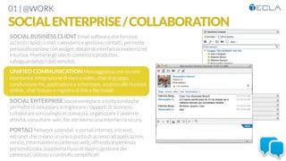 01 | @WORK
SOCIALENTERPRISE/COLLABORATION
SOCIAL BUSINESS CLIENT Email software che fornisce
accesso rapido a mail, calendario e gestione contatti, permette
personalizzazione con widget, dotato di interfaccia moderna ed
intuitiva. Mantiene gli utenti connessi e produttivi,
salvaguardando i dati sensibili, 

UNIFIED COMMUNICATION Messaggistica one-to-one
istantanea, integrazione di voce e video, chat di gruppo,
condivisione ﬁle, applicazioni e schermate, accesso alle riunioni
online, chat history e registro di link e ﬁle inviati

SOCIAL ENTERPRISE Social workplace a tutto tondo che
permette di sviluppare e migliorare i rapporti di business,
collaborare con colleghi in comunità, organizzare il lavoro in
attività, consultare wiki, ﬁle attraverso una interfaccia sicura, 

PORTALI Network aziendali e portali internet, intranet,
extranet che creano un unico punto di accesso ad applicazioni,
servizi, informazioni e contenuti web, offrendo esperienza
personalizzata, suppoorta ﬂussi di lavoro, gestione dei
contenuti, utilizzo e controllo sempliﬁcati
 