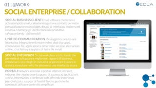 01 | @WORK
SOCIALENTERPRISE/COLLABORATION
SOCIAL BUSINESS CLIENT Email software che fornisce
accesso rapido a mail, calendario e gestione contatti, permette
personalizzazione con widget, dotato di interfaccia moderna ed
intuitiva. Mantiene gli utenti connessi e produttivi,
salvaguardando i dati sensibili

UNIFIED COMMUNICATION Messaggistica one-to-one
istantanea, integrazione di voce e video, chat di gruppo,
condivisione ﬁle, applicazioni e schermate, accesso alle riunioni
online, chat history e registro di link e ﬁle inviati

SOCIAL ENTERPRISE Social workplace a tutto tondo che
permette di sviluppare e migliorare i rapporti di business,
collaborare con colleghi in comunità, organizzare il lavoro in
attività, consultare wiki, ﬁle attraverso una interfaccia sicura, 

PORTALI Network aziendali e portali internet, intranet,
extranet che creano un unico punto di accesso ad applicazioni,
servizi, informazioni e contenuti web, offrendo esperienza
personalizzata, suppoorta ﬂussi di lavoro, gestione dei
contenuti, utilizzo e controllo sempliﬁcati
 