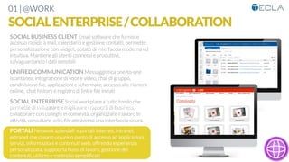 01 | @WORK
SOCIALENTERPRISE/COLLABORATION
SOCIAL BUSINESS CLIENT Email software che fornisce
accesso rapido a mail, calendario e gestione contatti, permette
personalizzazione con widget, dotato di interfaccia moderna ed
intuitiva. Mantiene gli utenti connessi e produttivi,
salvaguardando i dati sensibili

UNIFIED COMMUNICATION Messaggistica one-to-one
istantanea, integrazione di voce e video, chat di gruppo,
condivisione ﬁle, applicazioni e schermate, accesso alle riunioni
online, chat history e registro di link e ﬁle inviati

SOCIAL ENTERPRISE Social workplace a tutto tondo che
permette di sviluppare e migliorare i rapporti di business,
collaborare con colleghi in comunità, organizzare il lavoro in
attività, consultare wiki, ﬁle attraverso una interfaccia sicura, 

PORTALI Network aziendali e portali internet, intranet,
extranet che creano un unico punto di accesso ad applicazioni,
servizi, informazioni e contenuti web, offrendo esperienza
personalizzata, suppoorta ﬂussi di lavoro, gestione dei
contenuti, utilizzo e controllo sempliﬁcati
Web content per aree aziendali e
contenuti per tenti intranet/extranet
Elenchi dinamici di contenuti pe tipo Documenti web “rich”; immagini,
testi, ipertesti
Documenti web “rich”; collegamenti,
alegati
Documenti web “rich”; eventi ecc.
 