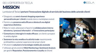 00 | L’OFFERTA DI TECLA
MISSION
ü Disegnare una omni-channel shopping experience 
personalizzata per i clienti creando store e marketplace evoluti
ü Fornire una presenza web efﬁcace e dotata di una digital
experience distintiva
ü Ridurre i costi, velocizzare e favorire la collaborazione interna
ed esterna, i processi informativi e l’innovazione partecipata
ü Comunicare e interagire in modo efﬁcace con clienti e prospect
in ambito digitale
ü Sostenere la rete vendita e le attività trade massimizzando
proﬁttabilità e customer experience dei propri clienti
ü Sfruttare le soluzioni e le tecnologie mobile più avanzate

ü Utilizzare gli strumenti di Web Monitoring e Sentiment Analysis
per gestire Reputation, Posizionamento e Loyalty dei Brand

La mission di Tecla è portare l’innovazione digitale al servizio del business delle aziende clienti

 