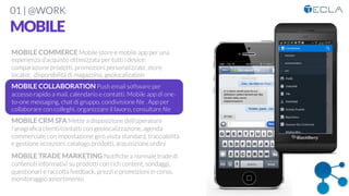 01 | @WORK
MOBILE
MOBILE COMMERCE Mobile store e mobile app per una
esperienza d’acquisto ottimizzata per tutti i device:
comparazione prodotti, promozioni personalizzate, store
locator, disponibilità di magazzino, geolocalization

MOBILE COLLABORATION Push email software per
accesso rapido a mail, calendario e contatti. Mobile app di one-
to-one messaging, chat di gruppo, condivisione ﬁle . App per
collaborare con colleghi, organizzare il lavoro, consultare ﬁle

MOBILE CRM SFA Mette a disposizione dell’operatore
l’anagraﬁca clienti/contatti con geolocalizzazione, agenda
commerciale con impostazione giro visita standard, tracciabilità
e gestione eccezioni, catalogo prodotti, acquisizione ordini

MOBILE TRADE MARKETING Notiﬁche a normale trade di
contenuti informativi su prodotti con rich content, sondaggi,
questionari e raccolta feedback, prezzi e promozioni in corso,
monitoraggio assortimento
 