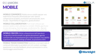 01 | @WORK
MOBILE
MOBILE COMMERCE Mobile store e mobile app per una
esperienza d’acquisto ottimizzata per tutti i device:
comparazione prodotti, promozioni personalizzate, store
locator, disponibilità di magazzino, geolocalization

MOBILE COLLABORATION Push email software per
accesso rapido a mail, calendario e contatti. Mobile app di one-
to-one messaging, chat di gruppo, condivisione ﬁle . App per
collaborare con colleghi, organizzare il lavoro, consultare ﬁle

MOBILE CRM SFA Mette a disposizione dell’operatore
l’anagraﬁca clienti/contatti con geolocalizzazione, agenda
commerciale con impostazione giro visita standard, tracciabilità
e gestione eccezioni, catalogo prodotti, acquisizione ordini

MOBILE TRADE MARKETING Notiﬁche a normale trade di
contenuti informativi su prodotti con rich content, sondaggi,
questionari e raccolta feedback, prezzi e promozioni in corso,
monitoraggio assortimento
 