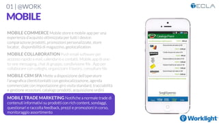 01 | @WORK
MOBILE
MOBILE COMMERCE Mobile store e mobile app per una
esperienza d’acquisto ottimizzata per tutti i device:
comparazione prodotti, promozioni personalizzate, store
locator, disponibilità di magazzino, geolocalization

MOBILE COLLABORATION Push email software per
accesso rapido a mail, calendario e contatti. Mobile app di one-
to-one messaging, chat di gruppo, condivisione ﬁle . App per
collaborare con colleghi, organizzare il lavoro, consultare ﬁle

MOBILE CRM SFA Mette a disposizione dell’operatore
l’anagraﬁca clienti/contatti con geolocalizzazione, agenda
commerciale con impostazione giro visita standard, tracciabilità
e gestione eccezioni, catalogo prodotti, acquisizione ordini

MOBILE TRADE MARKETING Notiﬁche a normale trade di
contenuti informativi su prodotti con rich content, sondaggi,
questionari e raccolta feedback, prezzi e promozioni in corso,
monitoraggio assortimento
 