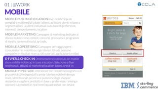 01 | @WORK
MOBILE

MOBILE PUSH NOTIFICATION Invio notiﬁche push
semplici o multimediali a tutti i clienti, ad alcuni utenti in base a
segmentazioni, a utenti individuali sulla base di preferenze,
interessi, comportamento, location

MOBILE MARKETING Campagne di marketing dedicate ai
device mobile come contest, concorsi, promozioni, programmi
di loyalty, contenuti social, qr code, 

MOBILE ADVERTISING Campagne per raggiungere i
consumatori in mobilità su ogni device. Gli ads possono
comparire in risultati ricerca, siti e portali, applicazioni e video

E-FLYER & CHECK-IN Ottimizzazione contenuti del mobile
store o della mobile ap in base a location. Selezione e-ﬂyer
settimanali, attività di marketing location-based, check-in

MOBILITY IN STORE Interazione con i clienti nel negozio o in
prossimità coinvolgendoli tramite i device mobile in tempo
reale, identiﬁcando percorso e posizione degli shopper,
aiutando a scegliere prodotto in base a preferenze, ranking e
opinioni sui prodotti in real-time inquadrandoli con device

 