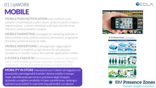 01 | @WORK
MOBILE

MOBILE PUSH NOTIFICATION Invio notiﬁche push
semplici o multimediali a tutti i clienti, ad alcuni utenti in base a
segmentazioni, a utenti individuali sulla base di preferenze,
interessi, comportamento, location

MOBILE MARKETING Campagne di marketing dedicate ai
device mobile come contest, concorsi, promozioni, programmi
di loyalty, contenuti social, qr code, 

MOBILE ADVERTISING Campagne per raggiungere i
consumatori in mobilità su ogni device. Gli ads possono
comparire in risultati ricerca, siti e portali, applicazioni e video

E-FLYER & CHECK-IN Ottimizzazione contenuti del mobile
store o della mobile ap in base a location. Selezione e-ﬂyer
settimanali, attività di marketing location-based, check-in

MOBILITY IN STORE Interazione con i clienti nel negozio o in
prossimità coinvolgendoli tramite i device mobile in tempo
reale, identiﬁcando percorso e posizione degli shopper,
aiutando a scegliere prodotto in base a preferenze, ranking e
opinioni sui prodotti in real-time inquadrandoli con device

 