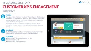 TECLA SUCCESS STORY

CUSTOMERXP&ENGAGEMENT
Technogym

 PROFILO
Techngym è l’azienda leader mondiale nella produzione di attrezzature
per lo sport e il tempo libero. Da oltre 25 anni si impegna a diffondere
la cultura del vivere sano e in forma nel mondo., ma che acquistano
valore con il passare del tempo.
Technogym desiderava costruire una branded personal trainer
community, un social network internazionale dedicato al functional
training

SOLUZIONE
Studio del prototipo e dei ﬂussi di interazione, visual design, test e
sviluppo di una Digital Community Plataform Worldwide

VANTAGGI:
ü Aumento del 27% della permanenza sul sito
ü Incremento dei Lead
ü Aumento della Brand Awareness 
K	
  
j	
  
å	
  
 