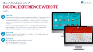 TECLA SUCCESS STORY

DIGITALEXPERIENCEWEBSITE
Gabs

 PROFILO
Gabs è un marchio di riferimento nella pelletteria italiana, che esce da tutti gli
schemi convenzionali e che da sempre è sinonimo di colore, versatilità e
innovazione. Distribuito in 35 paesi Gabs è un marchio fashion dedicato a
borse e accessori di spiccata creatività nata dallo stilista ﬁorentino Franco
Gabrielli
Il brand aveva la necessità di sviluppare il nuovo sito ufﬁciale tramite una
piattaforma web che rispecchiasse il carattere delle borse trasformabili
attraverso il colore, il gioco e un coinvolgente layout graﬁco

SOLUZIONE
Concept, Story Telling, UX/UI Design, Front End e Back End Development
del nuovo website in 35 lingue

VANTAGGI:
ü Aumento del 34% della permanenza sul sito
ü Aumento della Brand Awareness 
ü Aumento delle condivisioni social
K	
  
j	
  
å	
  
 
