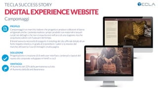 TECLA SUCCESS STORY

DIGITALEXPERIENCEWEBSITE
Campomaggi

 PROFILO
Campomaggi è un marchio italiano che progetta e produce collezioni di borse
artigianali uniche. L’azienda realizza i propri prodotti con materiali e tessuti
curati nei dettagli e che non si esauriscono nell'arco di una stagione, ma che
acquistano valore con il passare del tempo.
Il brand aveva la necessità di eseguire il restyling del sito ufﬁciale dotato di un
forte impatto estetico, in grado di trasmettere i valori e la mission del
marchio attraverso l'uso di immagini a tutta pagina

SOLUZIONE
Progettazione e creazione di di web user interface, contenuti e layout del
nuovo sito corporate sviluppato in html5 e css3

VANTAGGI:
ü Aumento del 22% della permanenza sul sito
ü Aumento della Brand Awareness 
K	
  
j	
  
å	
  
 