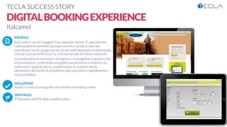 TECLA SUCCESS STORY

DIGITALBOOKINGEXPERIENCE
Italcamel

 PROFILO
ItalCamel è uno dei maggiori tour operator italiani . È specializzato
nella vendita di pacchetti vacanze e orienta il proprio mercato
soprattutto verso i gruppi serviti da uno staff altamente professionale.
Uno dei suoi punti di forza è la conoscenza del territorio nazionale .
L’azienda aveva la necessità ri-disegnare e ri-progettare il proprio sito
di prenotazioni, conferendo una graﬁca accattivante e intuitiva con
particolare riguardo per le caratteristiche di usabilità tali da
permettere all’utente di completare ogni operazione rapidamente e
senza problemi

SOLUZIONE
Analisi e realizzazione graﬁca del modulo di booking online

VANTAGGI:
ü Aumento dell’8% delle vendite online

K	
  
j	
  
å	
  
 