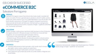 03| CASI DI SUCCESSO

eCOMMERCEB2C
Salvatore Ferragamo

 PROFILO
Salvatore Ferragamo maison ﬁorentina di alta moda, leader mondiale del
lusso, con sede a Firenze, specializzata in calzature, articoli in pelle, e prêt-à-
porter per uomo e donna. Con circa 2.600 dipendenti e una rete di oltre 550
punti vendita monomarca, il Gruppo Ferragamo sviluppare la presenza
internazionale del brand e del fatturato retail attraverso un progressivo
ampliamento della presenza online, mixando al meglio “capillarità” della Rete
con “esclusività” del brand.

SOLUZIONE
Studio, sviluppo, realizzazione e gestione delle boutique on-line di Salvatore
Ferragamo, presenti in 30 paesi europei, nord America, Corea del Sud,
Giappone, con una espansione internazionale continua.
> eCommerce internazionale B2C: www.ferragamo.com
> Piattaforma per Minisiti dinamici, focalizzati su eventi e comunicazione
> Tecnologia: IBM WebSphere Commerce, IBM Web Content Manager,
Digital Asset Manager

VANTAGGI:
ü  Sviluppo della presenza internazionale e del canale retail in tempi e modi
più rapidi e meno costosi rispetto al canale ﬁsico.
ü  Creazione di sinergie multicanale e di brand innovative 
ü  User experience personalizzata anche sul canale mobile e integrata con i
social media.
K	
  
j	
  
å	
  
Espansione internazionale, sviluppo retail, brand experience. Il fashion
brand coniuga al meglio “capillarità” ed “esclusività
 