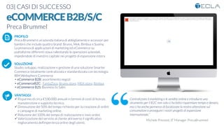 03| CASI DI SUCCESSO

eCOMMERCEB2B/S/C
Preca Brummel

 PROFILO
Preca Brummel è un’azienda italiana di abbigliamento e accessori per
bambini che include quattro brand: Brums, Mek, Bimbus e Suomy. 
La presenza di applicazioni di marketing ed eCommerce su
piattaforme differenti stava rallentando le operazioni aziendali,
impedendole di investire capitale nei progetti di espansione estera

SOLUZIONE
Studio, sviluppo, realizzazione e gestione di una soluzione Smarter
Commerce totalmente centralizzata e standardizzata con tecnologia
IBM Websphere Commerce
•  eCommerce B2B: assortimento negozi
•  eCommerceB2C:  FantaZtico, Brums store, MEK store, Bimbus
•  eCommerce B2S: Business to Sales

VANTAGGI:
ü Risparmio di circa €100.000 annuali in termini di costi di licenze,
manutenzione e supporto tecnico.
ü Diminuzione del 50% del tempo richiesto per la creazione di ordini
e campagne di marketing online.
ü Riduzione del 100% del tempo di realizzazione e invio ordini
ü Valorizzazione del servizio al cliente attraverso il signiﬁcativo
miglioramento dell’esperienza online degli utenti. 
K	
  
j	
  
å	
  
Impossibile visualizzare l'immagine. La memoria del computer potrebbe essere insufficiente per aprire l'immagine oppure l'immagine potrebbe essere
danneggiata. Riavviare il computer e aprire di nuovo il ﬁle. Se viene visualizzata di nuovo la x rossa, potrebbe essere necessario eliminare l'immagine e
inserirla di nuovo.
Centralizzare il marketing e le vendite online e introdurre uno
strumento per il B2C non solo ci ha fatto risparmiare tempo e denaro,
ma ci ha anche permesso di focalizzare la nostra attenzione sul
consumatore e proseguire i nostri progetti di espansione
internazionale.”
Michele Prevosti, IT Manager PrecaBrummel 
 