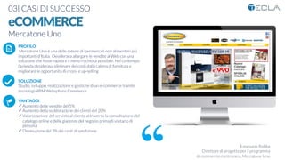 03| CASI DI SUCCESSO

eCOMMERCE
Mercatone Uno

Emanuele Robba
Direttore di progetto per il programma
di commercio elettronico, Mercatone Uno
PROFILO
Mercatone Uno è una delle catene di ipermercati non alimentari più 
importanti d’Italia. Desiderava allargare le vendite al Web con una
soluzione che fosse rapida e il meno rischiosa possibile. Nel contempo
l’azienda desiderava eliminare dei costi dalla catena di fornitura e
migliorare le opportunità di cross- e up-selling

SOLUZIONE
Studio, sviluppo, realizzazione e gestione di un e-commerce tramite
tecnologia IBM Websphere Commerce

VANTAGGI:
ü Aumento delle vendite del 5%
ü Aumento della soddisfazione dei clienti del 20%
ü Valorizzazione del servizio al cliente attraverso la consultazione del
catalogo online e delle giacenze del negozio prima di visitarlo di
persona
ü Diminuzione del 3% dei costi di spedizione
K	
  
j	
  
å	
  
 