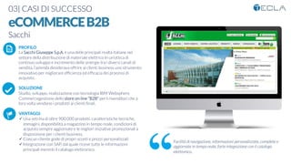 03| CASI DI SUCCESSO

eCOMMERCEB2B
Sacchi

 PROFILO
La Sacchi Giuseppe S.p.A. è una delle principali realtà italiane nel
settore della distribuzione di materiale elettrico In un’ottica di
continuo sviluppo e incremento delle sinergie tra i diversi canali di
vendita, l’azienda desiderava offrire ai clienti business uno strumento
innovativo per migliorare efﬁcienza ed efﬁcacia dei processi di
acquisto. 

SOLUZIONE
Studio, sviluppo, realizzazione con tecnologia IBM Websphere
Commercegestione dello store on-line “B2B” per I rivenditori che a
loro volta vendono i prodotti ai clienti ﬁnali.

VANTAGGI:
ü Una vetrina di oltre 900.000 prodotti, caratteristiche tecniche,
immagini, disponibilità a magazzino in tempo reale, condizioni di
acquisto sempre aggiornate e le migliori iniziative promozionali a
disposizione per i clienti business. 
ü Ciascun cliente gode di propri sconti e prezzi personalizzati
ü Integrazione con SAP, dal quale riceve tutte le informazioni
principali inerenti il catalogo elettronico.
K	
  
j	
  
å	
  
Facilità di navigazione, informazioni personalizzate, complete e
aggiornate in tempo reale, forte integrazione con il catalogo
elettronico.
 