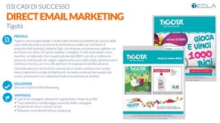 03| CASI DI SUCCESSO

DIRECTEMAILMARKETING
Tigotà

 PROFILO
Tigotà è una insegna leader in Italia nella vendita di prodotti per la cura della
casa, della persona e di articoli di profumeria e make-up. Il brand è di
proprietà dell’azienda Gottardo SpA, che dispone una presenza capillare sul
territorio con oltre 355 punti vendita, 3 insegne, 5 linee di prodotti a loro
marchio, un fatturato che è quadruplicato dal 2002 e più di un milione di
presenze settimanali nei negozi, rappresenta una realtà solida, dinamica ed in
continua crescita, con circa 40 aperture di nuovi punti vendita all'anno. 
L’azienda aveva la necessità di comunicare in modo continuo con i propri
clienti registrati in modo da ﬁdelizzarli, inviando contenuti personalizzati,
sconti, promozioni con l’obiettivo ﬁnale di aumentare le vendite

SOLUZIONE
Servizio di Direct Mail Marketing

VANTAGGI:
ü Lancio di campagne altamente segmentate in base al proﬁlo 
ü Tracciamento e monitoraggio avanzato delle campagne
ü Aumento di return visitors al sito 
ü Riduzioni costi attività direct marketing
K	
  
j	
  
å	
  
 