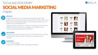 TECLA SUCCESS STORY

SOCIALMEDIAMARKETING
Colgate

 PROFILO
Colgate-Palmolive è una un'azienda multinazionale leader nella
produzione e commercializzazione di prodotti per l'igiene orale, la cura
della persona, la detergenza della casa, la detergenza dei tessuti e di
alimenti per gli animali domestici.
Colgate desiderava lanciare un contest su Facebook per aumentare la
community attorno al brand e coinvolgere i consumatori in una
iniziativa di marketing rilevante e divertente

SOLUZIONE
Ideazione concept e meccanica concorso “The smilest one”, creazione
facebook tab e interfaccia utente, gestione e moderazione del
concorso

VANTAGGI:
ü 7616 lead acquisiti
ü Aumento di 12000 Mi Piace sulla pagina Facebook
K	
  
j	
  
å	
  
 