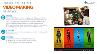 03| CASI DI SUCCESSO

VIDEOMAKING
Mirabilandia

 PROFILO
Mirabilandia è il parco divertimenti più grande d'Italia e uno dei più
importanti a livello europeo, una realtà imprenditoriale notevole con
2.000.000 di visitatori a stagione ed un'attrazione nuova ogni anno.
Mirabilandia voleva supportare il lancio della nuova attrazione
Divertical con una campagna video online che stupisse e coinvolgesse
lo spettatore, creando i presupposti per una diffusione virale

SOLUZIONE
Realizzazione spot interattivo concepito per sfruttare le potenzialità
del canale Youtube

VANTAGGI:
ü 150.000 visualizzazioni nella prima settimana
ü Aumento del 26% delle visite al sito istituzionale
ü 3° video più visto nel periodo su Youtube
K	
  
j	
  
å	
  
 