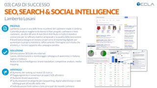 03| CASI DI SUCCESSO

SEO,SEARCH&SOCIALINTELLIGENCE
Lamberto Losani

 PROFILO
Lamberto Losani è una delle ﬁrme eccellenti del cashmere made in Umbria.
L'azienda produce maglieria da donna in ﬁlari pregiati, cashmere e misti
cashmere, da oltre 60 anni, Il marchio è distribuito in tutto il mondo e
conosciuto per la rafﬁnata matrice artigianale e la qualità della lavorazione
Il brand aveva bisogno di iniziare un percorso di marketing digitale per
aumentare la propria nototierà, rafforzamento l’immagine sia in Italia che
al’estero, e fornire supporto alla campagna vendita

SOLUZIONE
Ottimizzazione SEO del sito internet
Lancio, ottimizzazione e monitoraggio campagna di awareness in italiano,
inglese e tedesco
Analisi di Social Intelligence: brand reputation, competitive analysis, media
mapping

VANTAGGI:
ü Aumento del ranking sui motori di ricerca
ü Raggiungimento e conversion prospect b2b all’estero
ü Aumento brand awareness
ü Scelta keyword strategiche per copywiriting, digital advertising e e web
editing grazie all’ascolto della rete
ü Individuazione fonti online e temi principali del mondo cashmere
K	
  
j	
  
å	
  
 