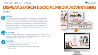 03| CASI DI SUCCESSO

DISPLAY,SEARCH&SOCIALMEDIAADVERTISING
Pollini

 PROFILO
Pollini è un marchio storico nel settore del fashion. È specializzata in
calzature, pelletteria ed abbigliamento in pelle di alta moda per uomo e
donna. Le sue creazioni sono da sempre sinonimo di stile ed eleganza.
L’attenzione per le materie prime garantisce un prodotto superiore.
Pollini aveva bisogno di aumentare le vendite effettuate sul proprio
ecommerce nel Regno Unito, aumentando allo stesso tempo anche la
notorietà del brand

SOLUZIONE
Analisi, pianiﬁcazione e gestione del piano advertising nel Regno Unito con
campagne integrate display, search, Youtube, Facebook, remarketing per
dirigere trafﬁco a landing page eCommerce

VANTAGGI:
ü Aumento della brand awareness nel mercato UK
ü Incremento vendite online e ofﬂine
ü Incremento della community online attorno al brand
ü Aumento lead
K	
  
j	
  
å	
  
 