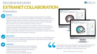 03| CASI DI SUCCESSO
EXTRANETCOLLABORATION
Finceramica
PROFILO
Finceramica S.p.A. è una società biotecnologica all’avanguardia che progetta,
produce e commercializza soluzioni biomediche innovative per la riparazione e la
rigenerazione dei tessuti connettivi. La società sorge nel distretto della ricerca
dedicato ai materiali ceramici innovativi a Faenza e opera a livello nazionale e
internazionale con una rete di distributori italiani e stranieri.
l cliente doveva ottimizzare e velocizzare il complesso ﬂusso di informazioni e
materiali necessari per la produzione di una protesi su misura per ogni speciﬁco
pazient., mettendo in comunicazione sincrona ed immediata i vari attori del
processo (chirurghi, distributori e produttori) e di condividere in tempo reale dati
TAC e modelli 3D virtuali ad altissima risoluzione.

SOLUZIONE
Realizzazione portale extranet (ospedali-Finceramica) basato su IBM WebSphere
Portal: caricamento, modellazione, progettazione e approvazione dei prototipi
online da parte dei neurochirurghi

VANTAGGI:
ü Azzeramento della dispersione dei tempi logistici
ü Riduzione delle fasi di progettazione e validazione
ü Diminuzione del 30% dei tempi di produzione
ü Riduzione costi, errori e ritardi
ü Protezione dei dati sensibili del paziente
K	
  
j	
  
å	
  
I consulenti di Tecla si sono impegnati in questo progetto ﬁn dall’inizio
e il loro approccio qualiﬁcato e pratico ci ha realmente aiutati a
raggiungere i nostri obiettivi in termini di tempo e costi
Alessandra Tampieri, Finceramica
 