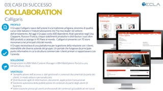 03| CASI DI SUCCESSO
COLLABORATION
Calligaris
K	
  
j	
  
å	
  
PROFILO
Il Gruppo Calligaris nasce dall’unione tra la tradizione artigiana, sinonimo di qualità,
cura e stile italiano e l'industrializzazione che l'ha reso leader nel settore
dell'arredamento. Ad oggi il Gruppo conta 600 dipendenti, ﬁliali operative negli Usa,
Giappone, Russia e Francia, cinque stabilimenti produttivi e distribuisce i suoi oltre
800 prodotti a catalogo in 90 Paesi al mondo. Calligaris è presente con 70 store
monomarca nei principali città del mondo.
Il Gruppo necessitava di una piattaforma per la gestione della relazione con i clienti,
estendibile alle diverse aziende del gruppo. Un portale che fungesse da principale
punto informativo in cui la struttura commerciale i clienti primari si rapportassero con
l’azienda

SOLUZIONE
Integrazione tra IBM Web Content Manager e IBM WebSphere Portal su una
infrastruttura cloud

VANTAGGI:
ü  Sempliﬁcazione dell’accesso a dati gestionali e contenuti documentali da parte dei
clienti, in modo veloce e personalizzato
ü Distribuzione agile di informazioni, documenti, applicazioni transazionali
ü Gestione autonoma della pubblicazione di contenuti da parte degli utenti di
business
ü Valorizzazione presso gli utenti professionali dei contenuti già pubblicati nei social
 
