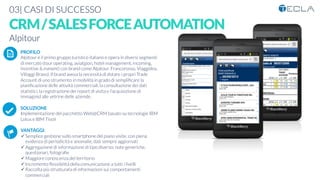 03| CASI DI SUCCESSO
CRM/SALESFORCEAUTOMATION
Alpitour
PROFILO
Alpitour è il primo gruppo turistico italiano e opera in diversi segmenti
di mercato (tour operating, aviatgion, hotel management, incoming,
incentive & evewnt) con brand come Alpitour, Francorosso, Viaggidea,
Villaggi Bravo). Il brand aveva la necessità di dotare i propri Trade
Account di uno strumento in mobilità in grado di sempliﬁcare la
pianiﬁcazione delle attività commerciali, la consultazione dei dati
statistici, la registrazione dei report di visita e l’acquisizione di
immaginid alle vetrine delle aziende.

SOLUZIONE
Implementazione del pacchetto Web@CRM basato su tecnologie IBM
Lotus e IBM Tivoli

VANTAGGI:
ü Semplice gestione sullo smartphone del piano visite, con piena
evidenza di periodicità e anomalie, dati sempre aggiornati
ü Aggregazione di informazione di tipo diverso: note generiche,
questionari, fotograﬁe
ü Maggiore conoscenza del territorio
ü Incremento ﬂessibilità della comunicazione a tutti i livelli
ü Raccolta più strutturata di informazioni sui comportamenti
commerciali
K	
  
j	
  
å	
  
 