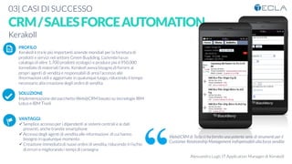 03| CASI DI SUCCESSO

CRM/SALESFORCEAUTOMATION
Web@CRM di Tecla ci ha fornito una potente serie di strumenti per il
Customer Relationship Management indispensabili alla forza vendite
Alessandro Lugli, IT Application Manager di Kerakoll
Kerakoll
PROFILO
Kerakoll è tra le più importanti aziende mondiali per la fornitura di
prodotti e servizi nel settore Green Buyilding. L’azienda ha un
catalogo di oltre 1.700 prodotti ecologici e produce più d 950.000
tonnellate di materiali l’anno. Kerakoll aveva bisogno di fornire ai
propri agenti di vendita e responsabili di area l’accesso alle
ifnormazioni utili e aggiornate in qualunque luogo, riducendo il tempo
necessario alla creazione degli ordini di vendita

SOLUZIONE
Implementazione del pacchetto Web@CRM basato su tecnologie IBM
Lotus e IBM Tivoli


VANTAGGI:
ü Semplice accesso per i dipendenti ai sistemi centrali e ai dati
presenti, anche tramite smartphone
ü Accesso degli agenti di vendita alle informazioni di cui hanno
bisogno in qualunque momento
ü Creazione immediata di nuovi ordini di vendita, riducendo il rischio
di errori e migliorando i tempi di consegna
K	
  
j	
  
å	
  
 