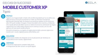 03| CASI DI SUCCESSO
MOBILECUSTOMERXP
Tigotà
PROFILO
Tigotà è una insegna leader in Italia nella vendita di prodotti per la cura della casa,
della persona e di articoli di profumeria e make-up. Il brand è di proprietà
dell’azienda Gottardo SpA, che dispone una presenza capillare sul territorio con
oltre 355 punti vendita, 3 insegne, 5 linee di prodotti a loro marchio, un fatturato
che è quadruplicato dal 2002 e più di un milione di presenze settimanali nei negozi,
rappresenta una realtà solida, dinamica ed in continua crescita, con circa 40
aperture di nuovi punti vendita all'anno. 
Il brand ha intrapreso un progetto di miglioramento della customer experience
tramite tutti i canali e digitalizzazione della ﬁdelity card

SOLUZIONE
Realizzazione mobile site integrato con la visualizzazione per desktop con
funzionalità di store locator, registrazione

VANTAGGI:
ü Aumento registrazioni complete degli utenti
ü Integrazione dei dati cartacei con quelli digitali
K	
  
j	
  
å	
  
 