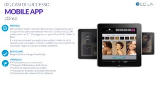 03| CASI DI SUCCESSO

MOBILEAPP
L’Oreal

 PROFILO
L’Oreal Italia è leader nazionale della cosmesi e rappresenta, per il
Gruppo il terzo paese al mondo per fatturato. Grazie ai suoi 2.000
collaboratori, nel 2012 ha raggiunto un giro d'affari di 935 milioni di
Euro.
Il brand necessitava di una applicazione mobile, fruibile da tutti i
dispositivi, per coinvolgere i clienti in mobilità, tracciarne i proﬁli e le
attività per migliorare vendite e fedeltà del cliente

SOLUZIONE
Progettazione e sviluppo Mobile App

VANTAGGI:
ü Proﬁlazione accurata dei clienti 
ü Maggiore ﬁdelizzazione del il cliente
ü Statistiche approfondite sul vendita
ü Veicolazione di vendita di prodotti (Upselling)
ü Introduzione del sistema di Cross Channel
K	
  
j	
  
å	
  
 