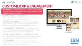 01 | @WORK
CUSTOMERXP&ENGAGEMENT
RESPONSIVE Ottimizzazione layout e contenuti per fornire al
visitatore mobile la migliore esperienza utente possibile su ogni
tipologia di schermo e device. 

SEO ORIENTED & LANDING PAGE Facilitazione
indicizzazione dei contenuti per ottimizzazione motori di ricerca.
Semplicità creazione e integrazione landing page

CMS CENTRALIZZATO Facilità di creazione, gestione e
aggiornamento contenuti dinamici da parte dell’utente di
business da qualsiasi desktop senza interventi dell’IT

PROFILAZIONE E NOTIFICHE Personalizzazione dei
contenuti del sito in base a categorizzazione clienti e uso del
sito permettendo iniziative di marketing puntuali

ORIENTATO A INGAGGIO E LEAD GENERATION
Rich Media, ecouponing, customer registration anche tramite
social, analtycs avanzate dei comportamenti dell’utente

USER FRIENDLY Velocità sviluppo del sito grazie a
creazione di template ﬂessibili, elevata personalizzazione e
integrazione con altri tools e strumenti
 