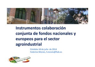 Instrumentos colaboración
conjunta de fondos nacionales y
europeos para el sector
agroindustrial
Córdoba 18 de julio de 2014
Federico Morais, f.morais@fiab.es
 