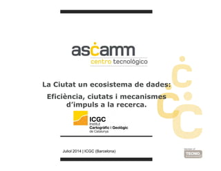 La Ciutat un ecosistema de dades: 
Eficiència, ciutats i mecanismes 
d’impuls a la recerca. 
Juliol 2014 | ICGC (Barcelona) 
 