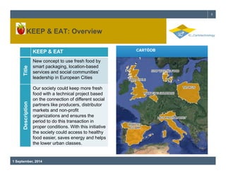 & EAT: 3 
KEEP Overview 
KEEP & EAT 
Title 
New concept to use fresh food by 
smart packaging, location-based 
services and social communities’ 
leadership in European Cities 
Our society could keep more fresh 
food with a technical project based 
on different scription 
the connection of social 
partners like producers, distributor 
markets and non-profit 
organizations and ensures the 
period this Des 
to do transaction in 
proper conditions. With this initiative 
the society could access to healthy 
food easier, saves energy and helps 
the lower urban classes 
1 September, 2014 
classes. 
 