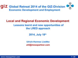 Global Retreat 2014 of the GIZ-Division 
Economic Development and Employment 
Local and Regional Economic Development 
Lessons learnt and new opportunities of 
the LRED approach 
2014, July 18th 
Ulrich-Harmes Liedtke 
uhl@mesopartner.com 
www.mesopartner.com 1 / 24 
 