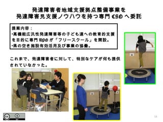 提案内容：
•高機能広汎性発達障害等の子ども達への教育的支援
を目的に専門 NPO が「フリースクール」を開設。
•県の空き施設有効活用及び事業の協働。
発達障害者地域支援拠点整備事業を
発達障害児支援ノウハウを持つ専門 CSO へ委託
これまで、発達障害者に対して、特別なケアが何も提供
されていなかった。
13
 