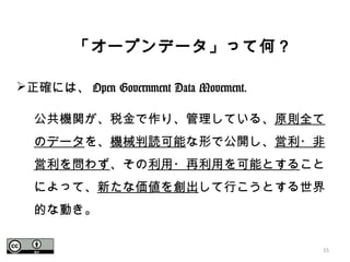 15
　「オープンデータ」って何？
正確には、 Open Government Data Movement.
公共機関が、税金で作り、管理している、原則全て
のデータを、機械判読可能な形で公開し、営利・非
営利を問わず、その利用・再利用を可能とすること
によって、新たな価値を創出して行こうとする世界
的な動き。
 