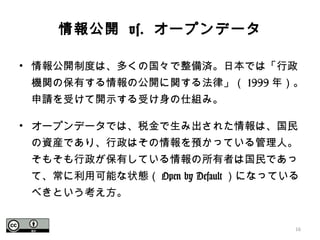 情報公開 vs. オープンデータ
• 情報公開制度は、多くの国々で整備済。日本では「行政
機関の保有する情報の公開に関する法律」（ 1999 年）。
申請を受けて開示する受け身の仕組み。
• オープンデータでは、税金で生み出された情報は、国民
の資産であり、行政はその情報を預かっている管理人。
そもそも行政が保有している情報の所有者は国民であっ
て、常に利用可能な状態（ Open by Default ）になっている
べきという考え方。
16
 