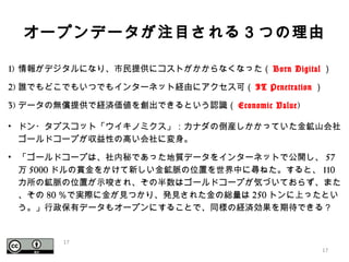 オープンデータが注目される３つの理由
1) 情報がデジタルになり、市民提供にコストがかからなくなった（ Born Digital ）
2) 誰でもどこでもいつでもインターネット経由にアクセス可（ IT Penetration ）
3) データの無償提供で経済価値を創出できるという認識（ Economic Value)
• ドン・タプスコット「ウイキノミクス」：カナダの倒産しかかっていた金鉱山会社
ゴールドコープが収益性の高い会社に変身。
• 「ゴールドコープは、社内秘であった地質データをインターネットで公開し、 57
万 5000 ドルの賞金をかけて新しい金鉱脈の位置を世界中に尋ねた。すると、 110
カ所の鉱脈の位置が示唆され、その半数はゴールドコープが気づいておらず、また
、その 80 ％で実際に金が見つかり、発見された金の総量は 250 トンに上ったとい
う。」行政保有データもオープンにすることで、同様の経済効果を期待できる？
17
17
 