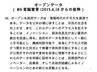 オープンデータ
（ G8 首脳宣言 (2013.6.18 からの抜粋）
46. オープンな政府データは，情報時代の不可欠な資源で
ある。データを公共の場に移すことは，市民の生活を
向上させ，また，これらデータへのアクセスを拡大す
ることは，イノベーション，経済成長及び良い雇用の
創出を促進し得る。政府のデータを原則として一般に
入手可能とし，機械判読可能で，容易にアクセス可能
かつ開かれた形式にて無償で再利用可能とすること及
び公衆がその内容や意味を容易に理解できるようにこ
れらのデータを明確に説明することは，民間部門のイ
ノベーター，起業家，そして非政府組織によるイノ
ベーションのための新たな原動力となる。 23
 